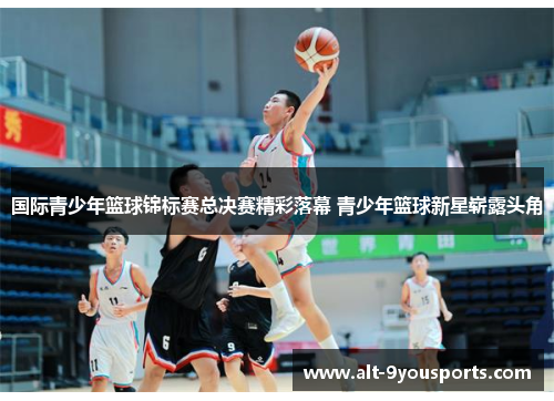 国际青少年篮球锦标赛总决赛精彩落幕 青少年篮球新星崭露头角