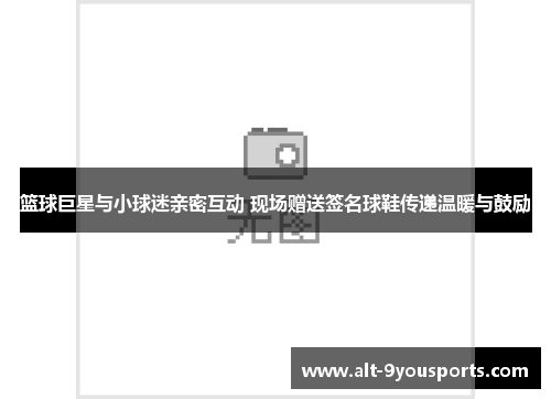 篮球巨星与小球迷亲密互动 现场赠送签名球鞋传递温暖与鼓励