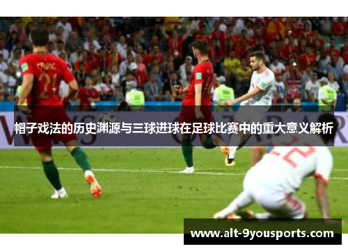 帽子戏法的历史渊源与三球进球在足球比赛中的重大意义解析