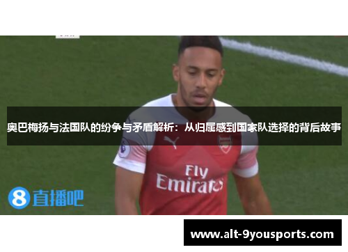 奥巴梅扬与法国队的纷争与矛盾解析：从归属感到国家队选择的背后故事