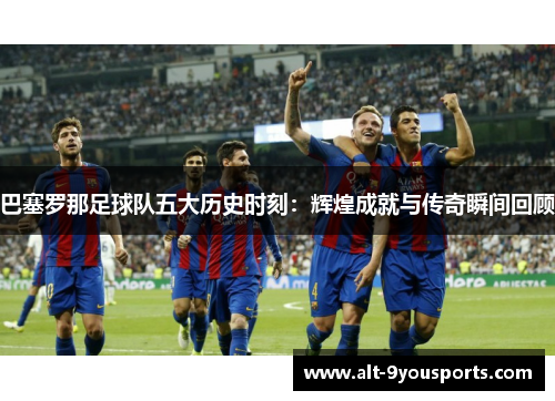 巴塞罗那足球队五大历史时刻:辉煌成就与传奇瞬间回顾 巴塞罗那足球队五大历史时刻:辉煌成就与传奇瞬间回顾